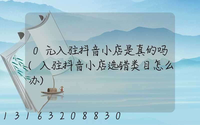 0元入驻抖音小店是真的吗(入驻抖音小店选错类目怎么办)