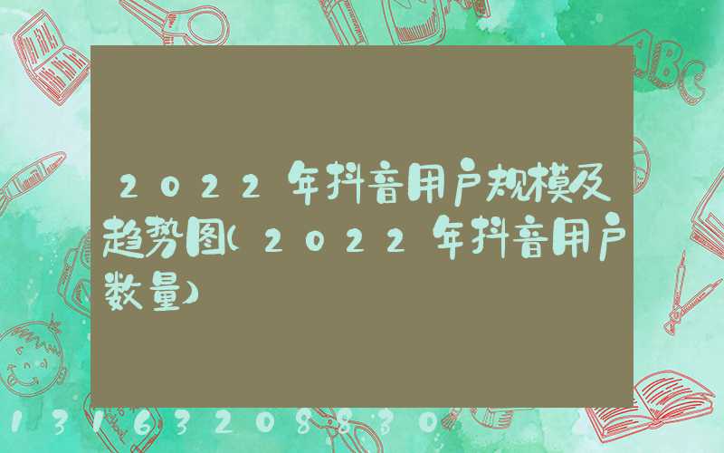 2022年抖音用户规模及趋势图(2022年抖音用户数量)