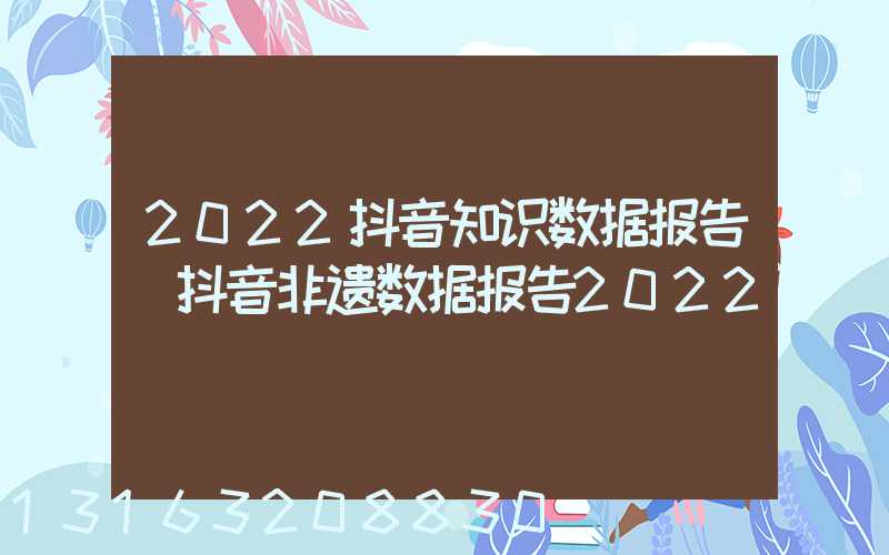 2022抖音知识数据报告(抖音非遗数据报告2022)