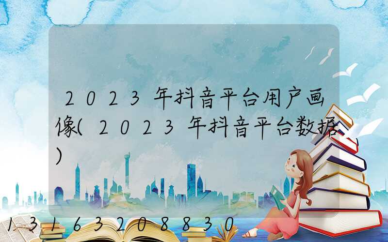2023年抖音平台用户画像(2023年抖音平台数据)