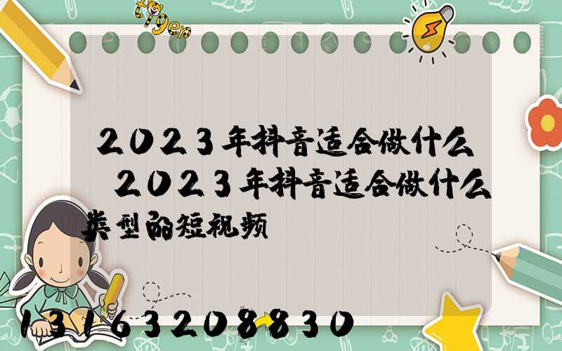 2023年抖音适合做什么(2023年抖音适合做什么类型的短视频)