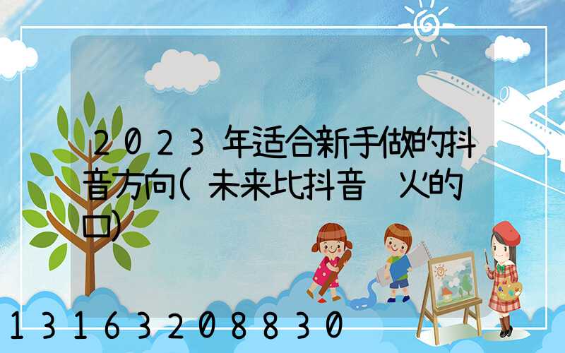 2023年适合新手做的抖音方向(未来比抖音还火的风口)