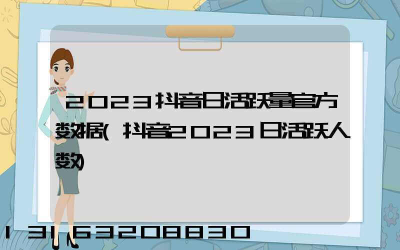 2023抖音日活跃量官方数据(抖音2023日活跃人数)