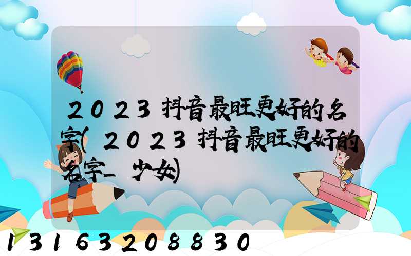 2023抖音最旺更好的名字(2023抖音最旺更好的名字_少女)