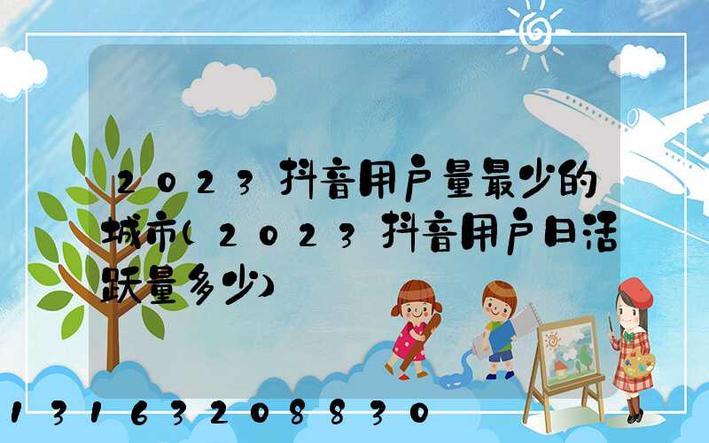 2023抖音用户量最少的城市(2023抖音用户日活跃量多少)