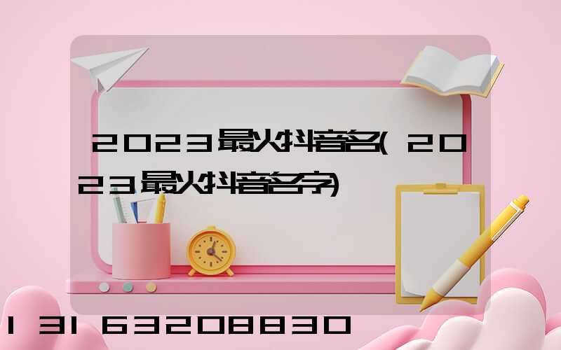 2023最火抖音名(2023最火抖音名字)