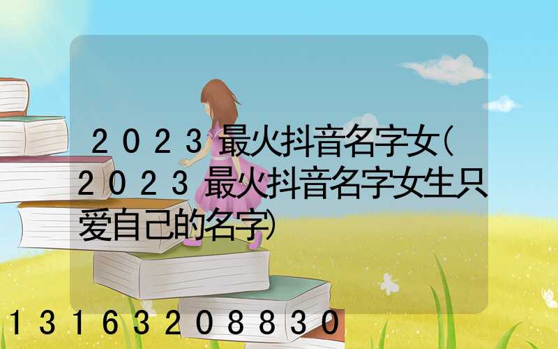 2023最火抖音名字女(2023最火抖音名字女生只爱自己的名字)