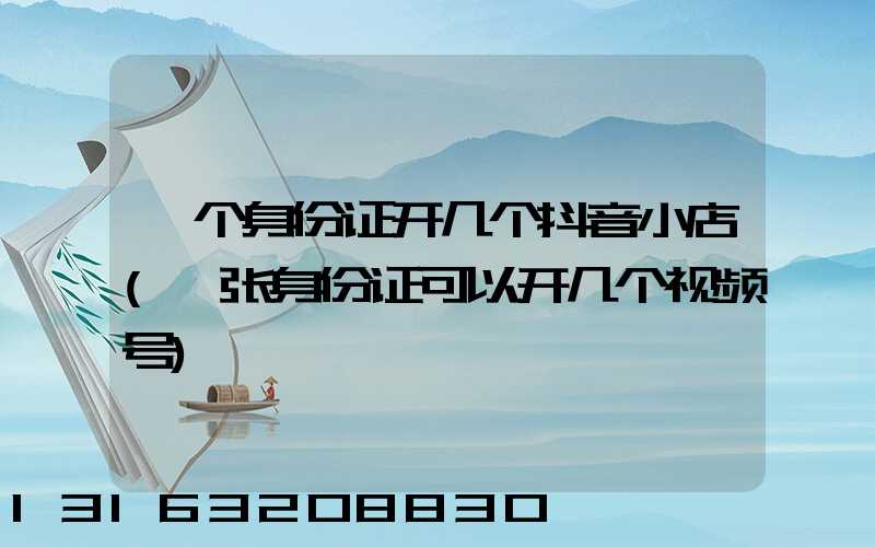 一个身份证开几个抖音小店(一张身份证可以开几个视频号)
