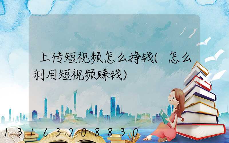上传短视频怎么挣钱(怎么利用短视频赚钱)