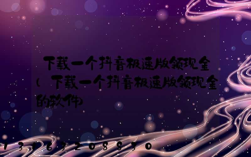 下载一个抖音极速版领现金(下载一个抖音极速版领现金的软件)