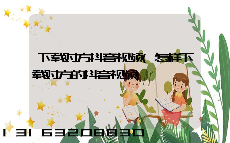 下载对方抖音视频(怎样下载对方的抖音视频)