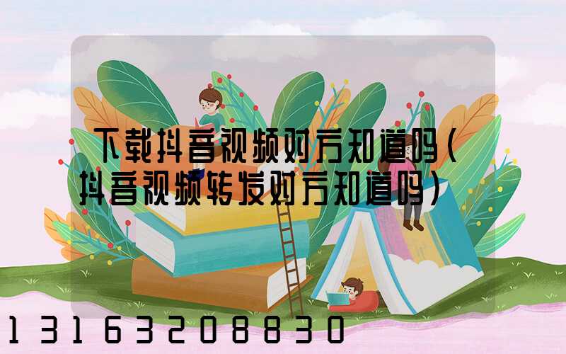 下载抖音视频对方知道吗(抖音视频转发对方知道吗)