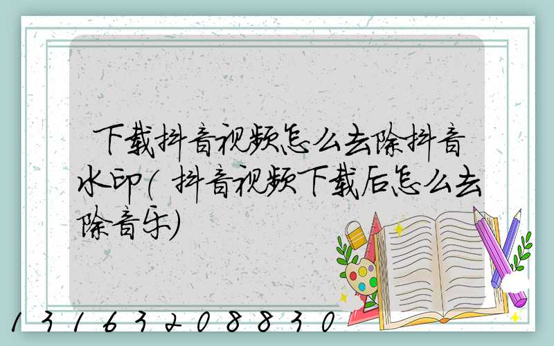下载抖音视频怎么去除抖音水印(抖音视频下载后怎么去除音乐)