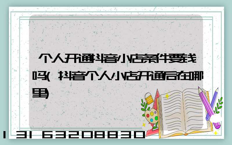 个人开通抖音小店条件要钱吗(抖音个人小店开通后在哪里)