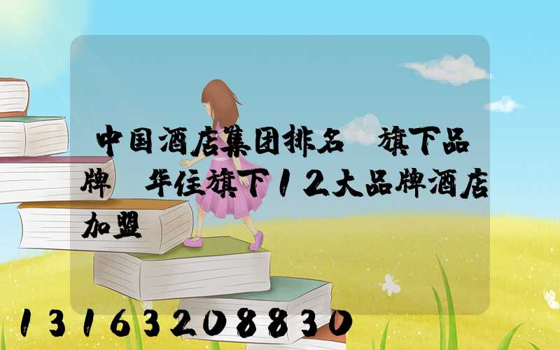 中国酒店集团排名及旗下品牌(华住旗下12大品牌酒店加盟)