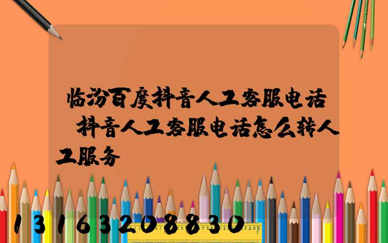 临汾百度抖音人工客服电话(抖音人工客服电话怎么转人工服务)
