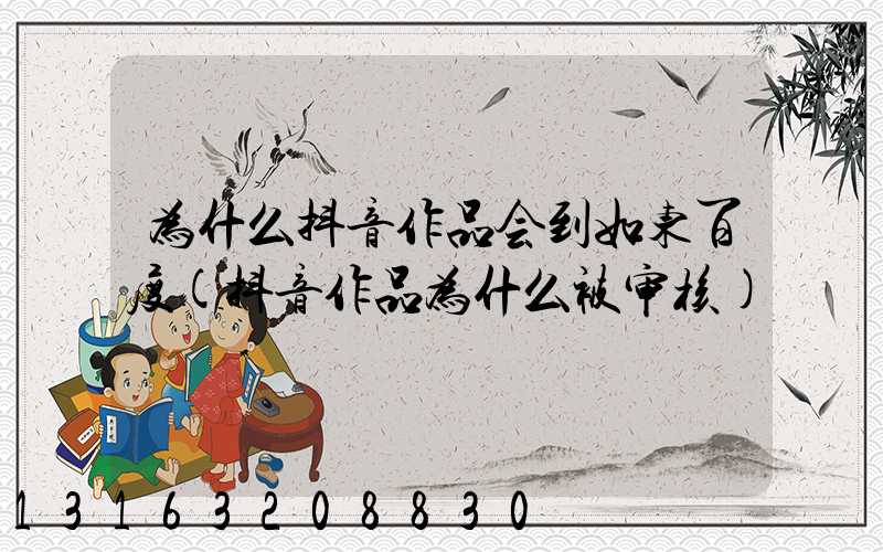 为什么抖音作品会到如东百度(抖音作品为什么被审核)