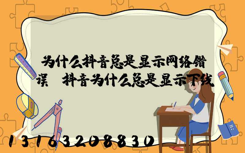 为什么抖音总是显示网络错误(抖音为什么总是显示下线)