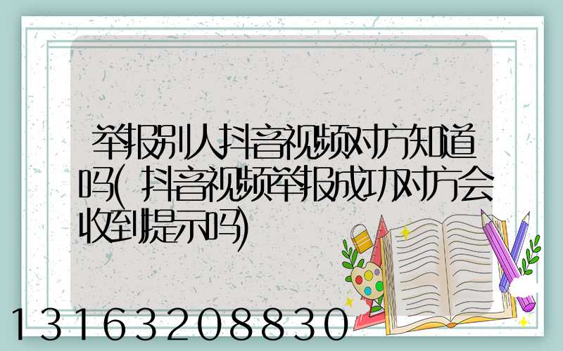 举报别人抖音视频对方知道吗(抖音视频举报成功对方会收到提示吗)