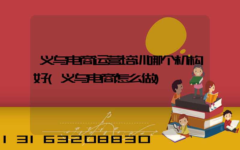 义乌电商运营培训哪个机构好(义乌电商怎么做)