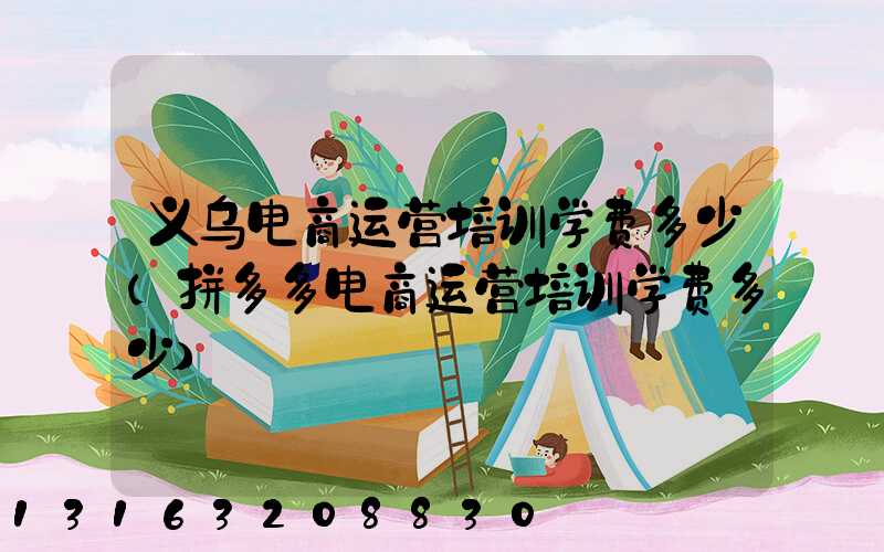 义乌电商运营培训学费多少(拼多多电商运营培训学费多少)