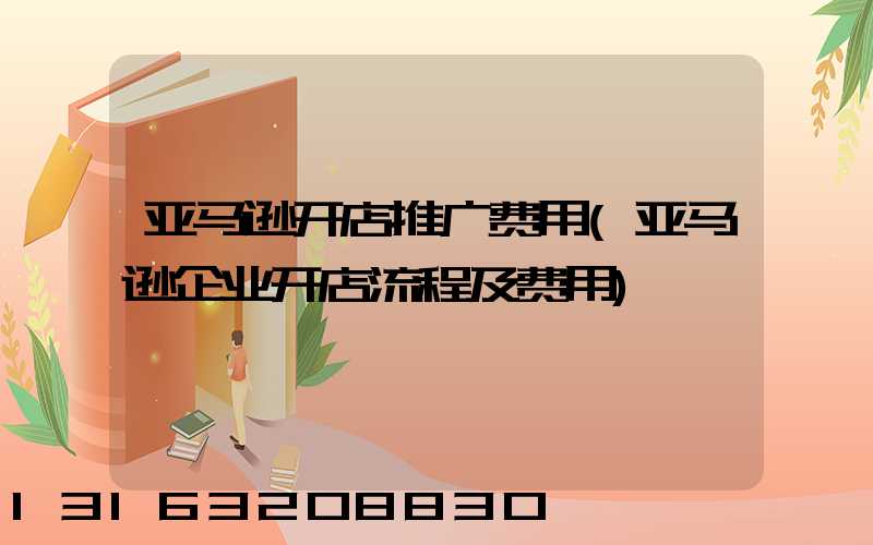 亚马逊开店推广费用(亚马逊企业开店流程及费用)