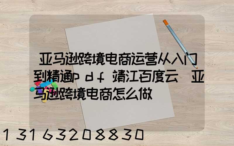 亚马逊跨境电商运营从入门到精通pdf靖江百度云(亚马逊跨境电商怎么做)
