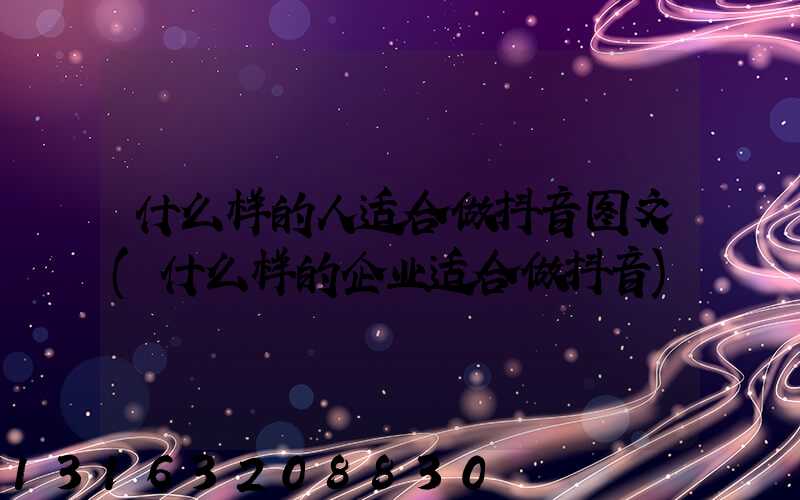 什么样的人适合做抖音图文(什么样的企业适合做抖音)