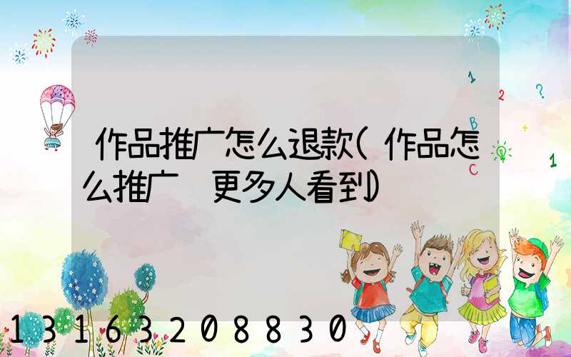 作品推广怎么退款(作品怎么推广让更多人看到)