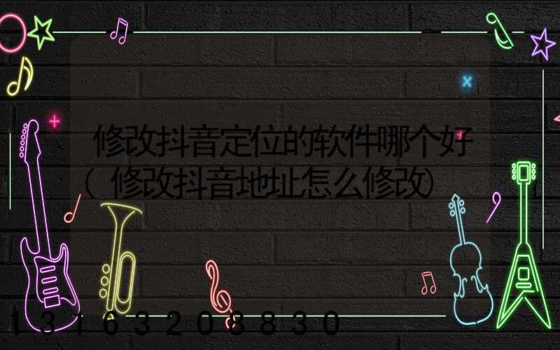 修改抖音定位的软件哪个好(修改抖音地址怎么修改)