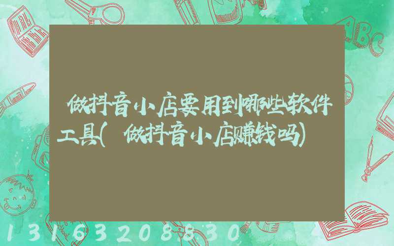 做抖音小店要用到哪些软件工具(做抖音小店赚钱吗)