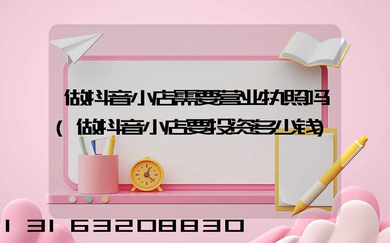 做抖音小店需要营业执照吗(做抖音小店要投资多少钱)