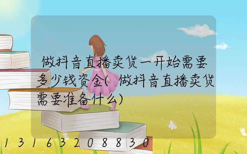 做抖音直播卖货一开始需要多少钱资金(做抖音直播卖货需要准备什么)