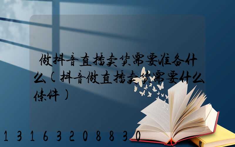 做抖音直播卖货需要准备什么(抖音做直播卖货需要什么条件)