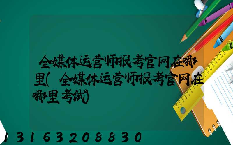 全媒体运营师报考官网在哪里(全媒体运营师报考官网在哪里考试)