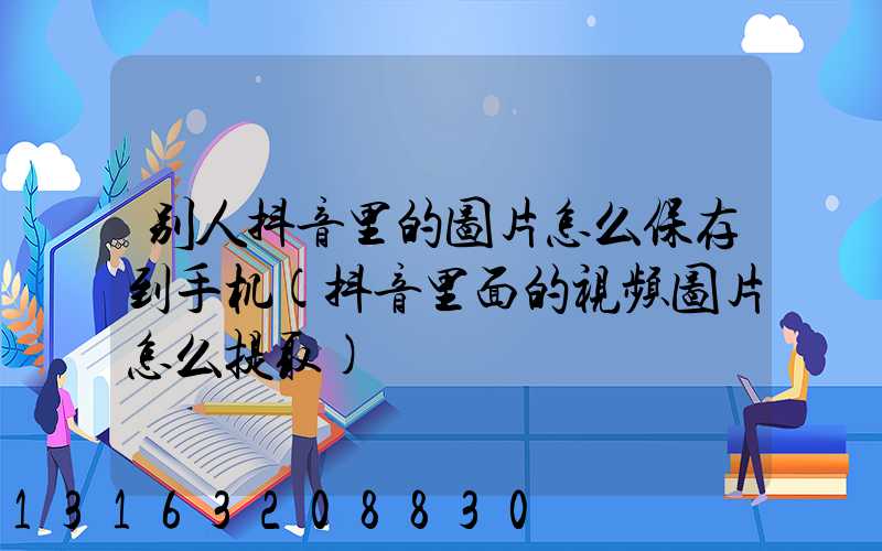 别人抖音里的图片怎么保存到手机(抖音里面的视频图片怎么提取)