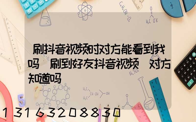 刷抖音视频时对方能看到我吗(刷到好友抖音视频_对方知道吗)