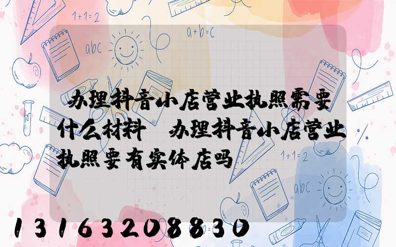 办理抖音小店营业执照需要什么材料(办理抖音小店营业执照要有实体店吗)