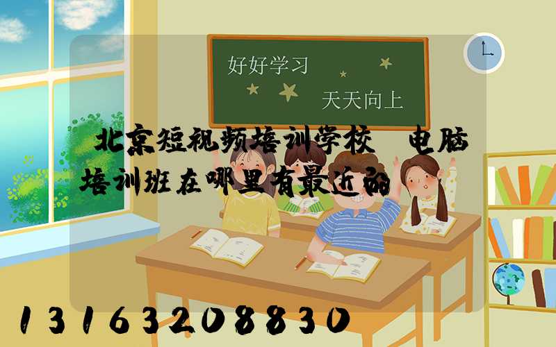 北京短视频培训学校(电脑培训班在哪里有最近的)