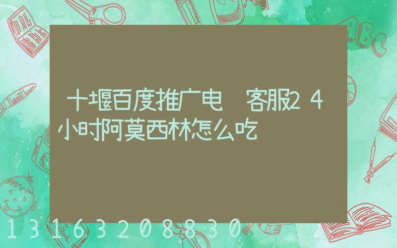 十堰百度推广电话客服24小时阿莫西林怎么吃