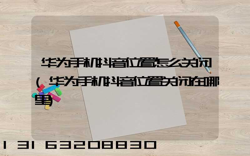 华为手机抖音位置怎么关闭(华为手机抖音位置关闭在哪里)