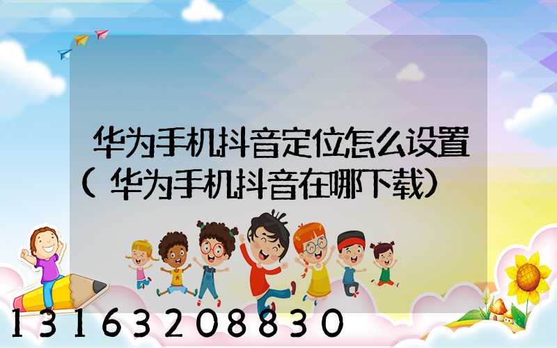 华为手机抖音定位怎么设置(华为手机抖音在哪下载)