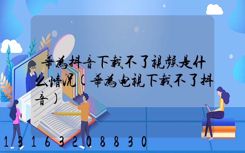 华为抖音下载不了视频是什么情况(华为电视下载不了抖音)