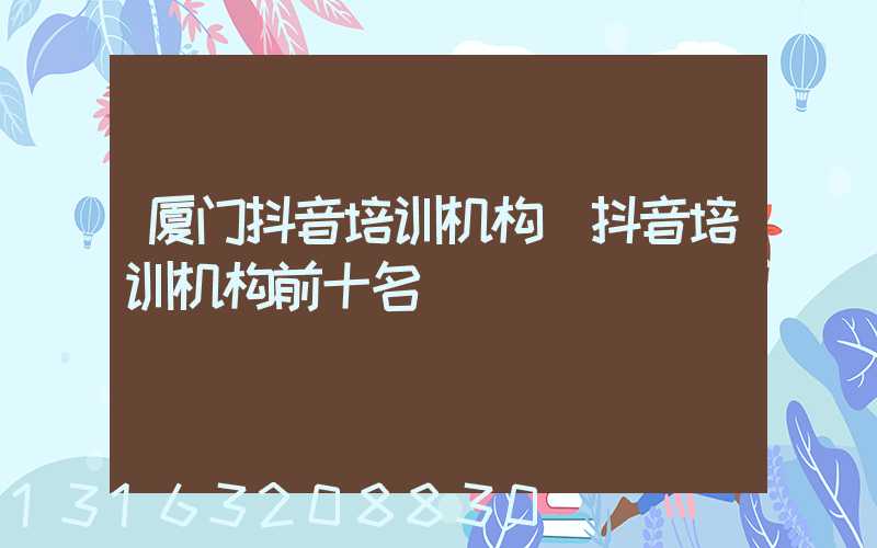 厦门抖音培训机构(抖音培训机构前十名)
