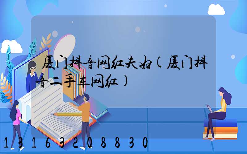厦门抖音网红夫妇(厦门抖音二手车网红)