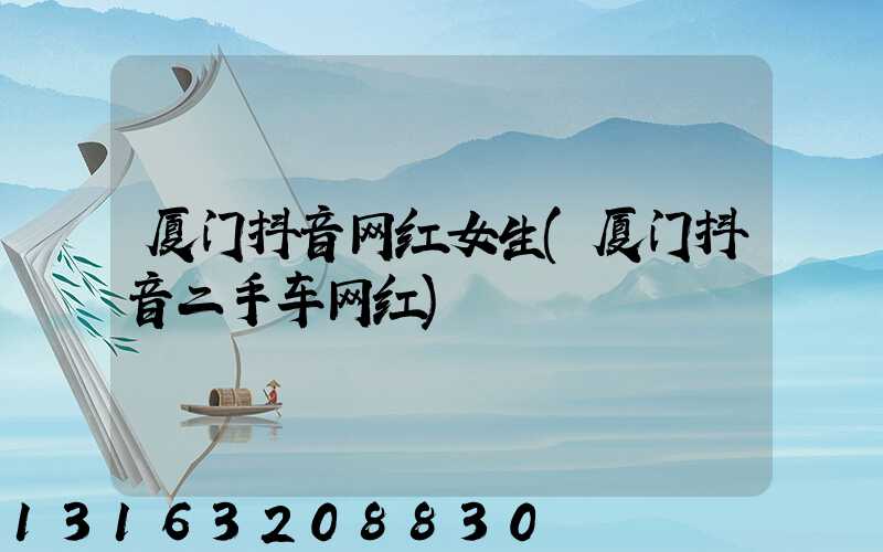 厦门抖音网红女生(厦门抖音二手车网红)
