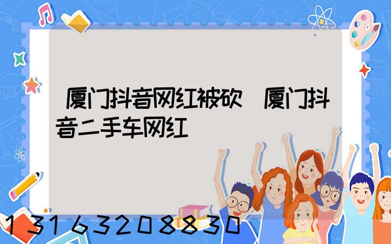 厦门抖音网红被砍(厦门抖音二手车网红)