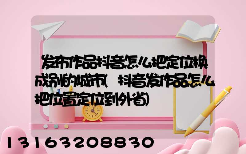 发布作品抖音怎么把定位换成别的城市(抖音发作品怎么把位置定位到外省)
