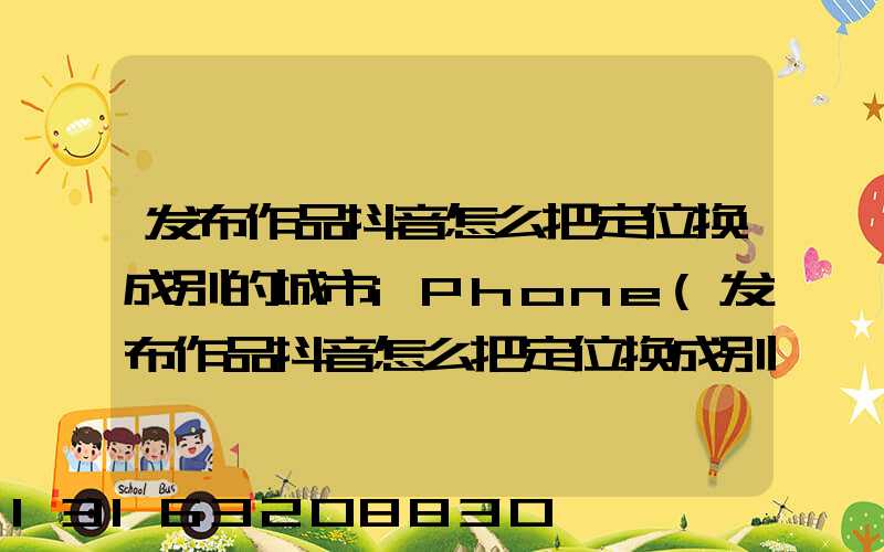 发布作品抖音怎么把定位换成别的城市iPhone(发布作品抖音怎么把定位换成别的城市)