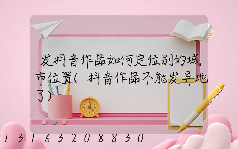发抖音作品如何定位别的城市位置(抖音作品不能发异地了)